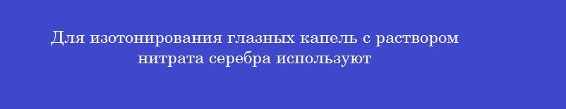 Для изотонирования глазных капель с раствором нитрата серебра используют
