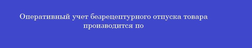 Оперативный учет безрецептурного отпуска товара производится по