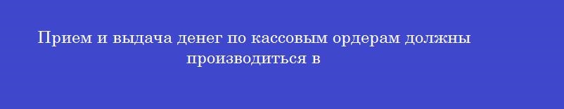 Прием и выдача денег по кассовым ордерам должны производиться в