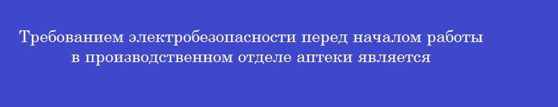 Требованием электробезопасности перед началом работы в производственном отделе аптеки является