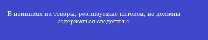 В ценниках на товары, реализуемые аптекой, не должны содержаться сведения о