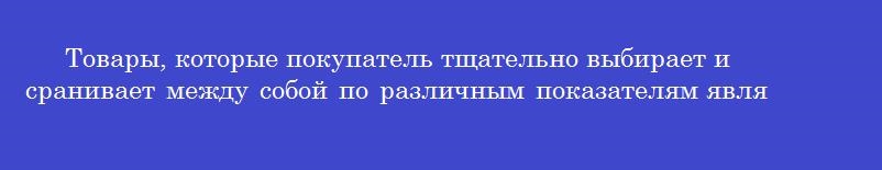 Товары, которые покупатель тщательно выбирает и сранивает между собой по различным показателям являются товарами