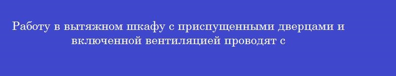 Работу в вытяжном шкафу с приспущенными дверцами и включенной вентиляцией проводят с