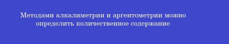 Методами алкалиметрии и аргентометрии можно определить количественное содержание