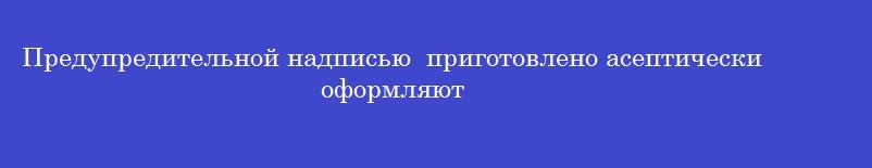 Предупредительной надписью  приготовлено асептически  оформляют