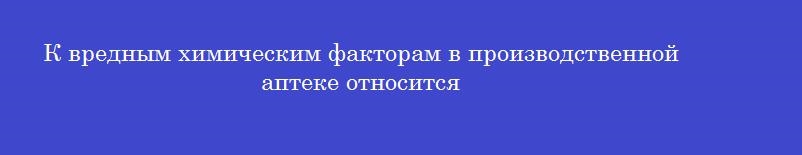 К вредным химическим факторам в производственной аптеке относится