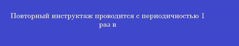 Повторный инструктаж проводится с периодичностью 1 раз в