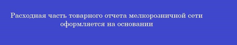 Расходная часть товарного отчета мелкорозничной сети оформляется на основании