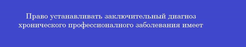 Право устанавливать заключительный диагноз хронического профессионалного заболевания имеет