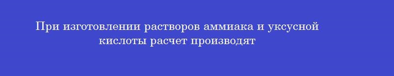 При изготовлении растворов аммиака и уксусной кислоты расчет производят