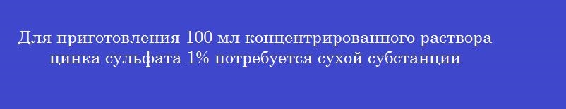 Для приготовления 100 мл концентрированного раствора цинка сульфата 1% потребуется сухой субстанции