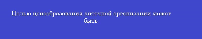 Целью ценообразования аптечной организации может быть