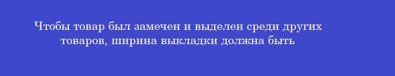 Чтобы товар был замечен и выделен среди других товаров, ширина выкладки должна быть