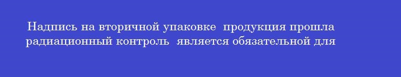 Надпись на вторичной упаковке  продукция прошла радиационный контроль  является обязательной для