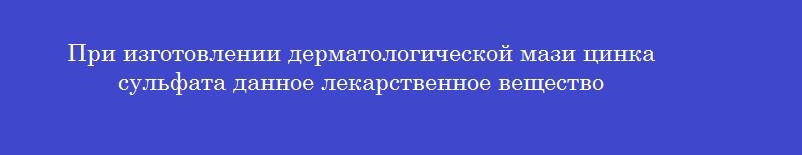 При изготовлении дерматологической мази цинка сульфата данное лекарственное вещество