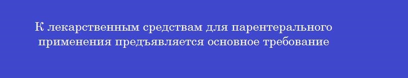 К лекарственным средствам для парентерального применения предъявляется основное требование