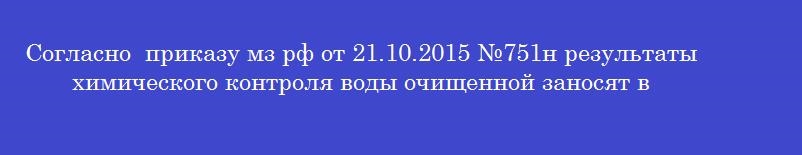 Согласно  приказу мз рф от 21.10.2015 №751н результаты химического контроля воды очищенной заносят в