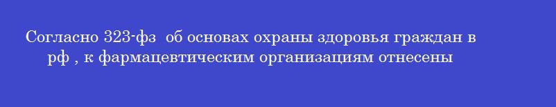 Согласно 323-фз  об основах охраны здоровья граждан в рф , к фармацевтическим организациям отнесены