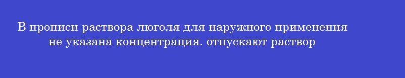 В прописи раствора люголя для наружного применения не указана концентрация. отпускают раствор