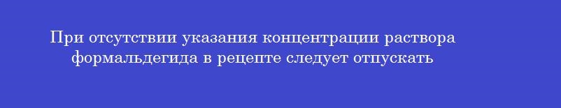 При отсутствии указания концентрации раствора формальдегида в рецепте следует отпускать