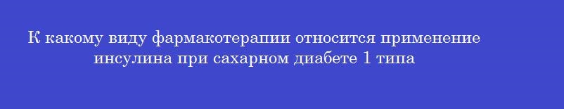К какому виду фармакотерапии относится применение инсулина при сахарном диабете 1 типа