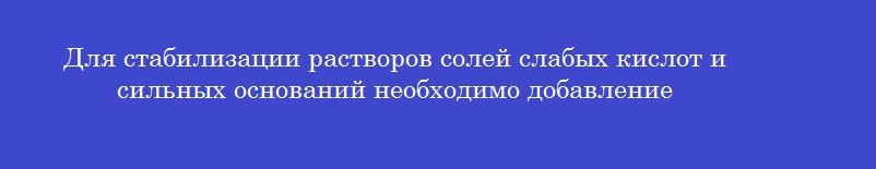 Для стабилизации растворов солей слабых кислот и сильных оснований необходимо добавление