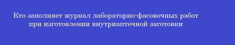 Кто заполняет журнал лабораторно-фасовочных работ при изготовлении внутриаптечной заготовки