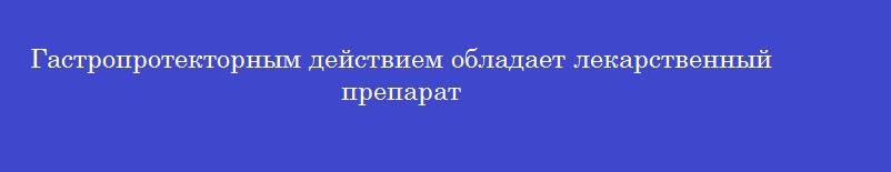 Гастропротекторным действием обладает лекарственный препарат