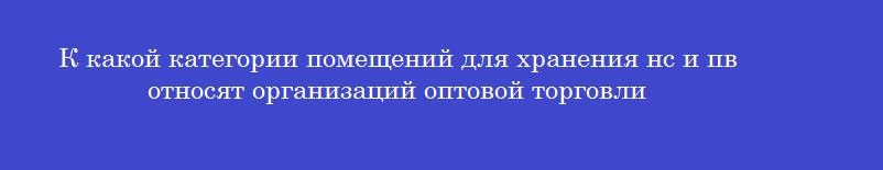 К какой категории помещений для хранения нс и пв относят организаций оптовой торговли
