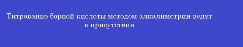 Титрование борной кислоты методом алкалиметрии ведут в присутствии