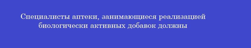 Специалисты аптеки, занимающиеся реализацией биологически активных добавок должны