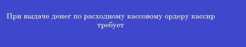 При выдаче денег по расходному кассовому ордеру кассир требует