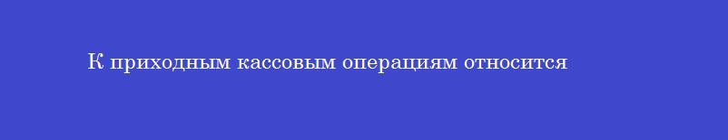 К приходным кассовым операциям относится