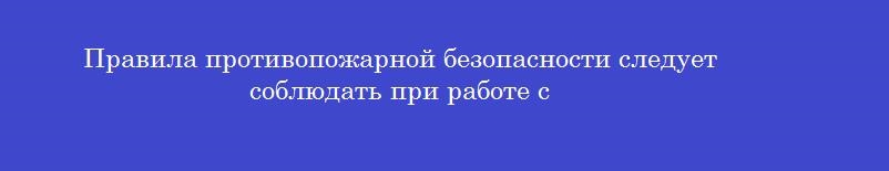 Правила противопожарной безопасности следует соблюдать при работе с