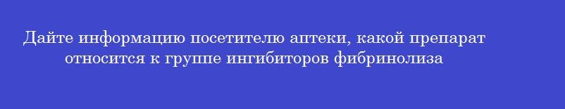 Дайте информацию посетителю аптеки, какой препарат относится к группе ингибиторов фибринолиза