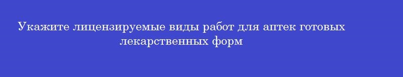 Укажите лицензируемые виды работ для аптек готовых лекарственных форм