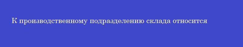 К производственному подразделению склада относится