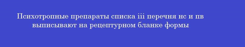 Психотропные препараты списка iii перечня нс и пв выписывают на рецептурном бланке формы