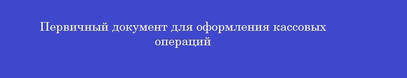 Первичный документ для оформления кассовых  операций