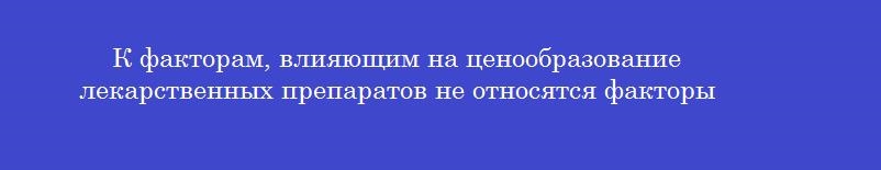 К факторам, влияющим на ценообразование лекарственных препаратов не относятся факторы