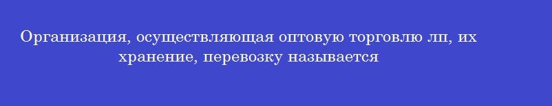 Организация, осуществляющая оптовую торговлю лп, их хранение, перевозку называется