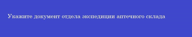Укажите документ отдела экспедиции аптечного склада