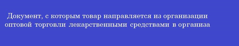 Документ, с которым товар направляется из организации оптовой торговли лекарственными средствами в организации розничной торговли