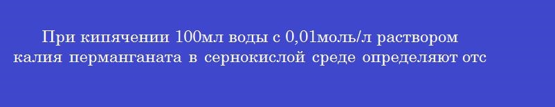 При кипячении 100мл воды с 0,01моль/л раствором калия перманганата в сернокислой среде определяют отсутствие