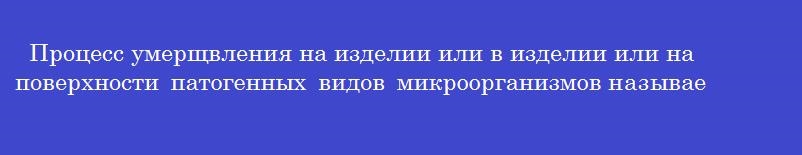 Процесс умерщвления на изделии или в изделии или на поверхности патогенных видов микроорганизмов называется