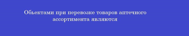 Обьектами при перевозке товаров аптечного ассортимента являются