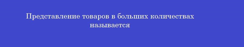 Представление товаров в больших количествах называется