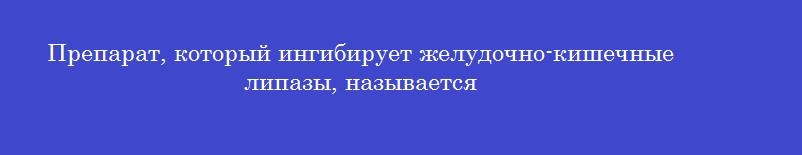 Препарат, который ингибирует желудочно-кишечные липазы, называется