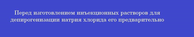 Перед изготовлением инъекционных растворов для депирогенизации натрия хлорида его предварительно