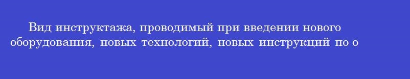 Вид инструктажа, проводимый при введении нового оборудования, новых технологий, новых инструкций по охране труда